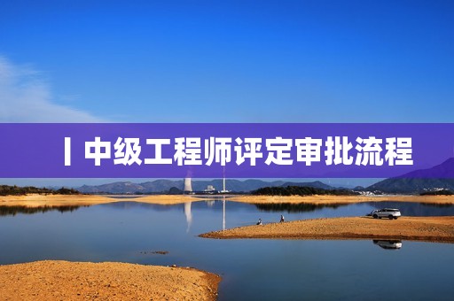 丨中級(jí)工程師評定審批流程