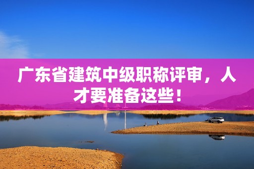 廣東省建筑中級(jí)職稱評(píng)審，人才要準(zhǔn)備這些！