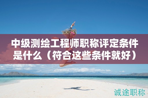 2024年中級測繪工程師職稱評定條件是什么（符合這些條件就好）