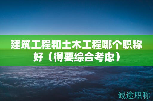 2024年建筑工程和土木工程哪個(gè)職稱好（得要綜合考慮）