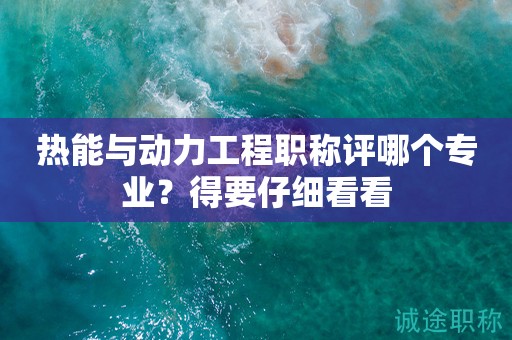 熱能與動(dòng)力工程職稱評(píng)哪個(gè)專業(yè)？得要仔細(xì)看看