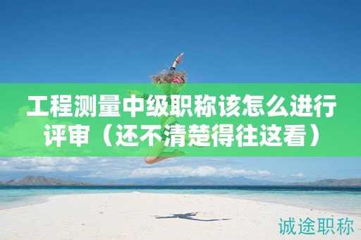 2024年工程測量中級職稱該怎么進(jìn)行評審（還不清楚得往這看）
