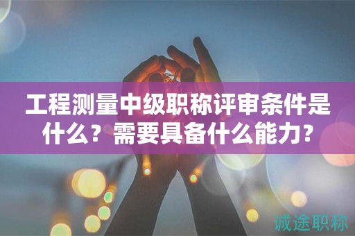 2024年工程測量中級職稱評審條件是什么？需要具備什么能力？