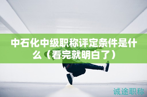 中石化中級(jí)職稱評(píng)定條件是什么（看完就明白了）