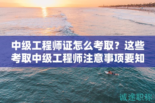 2024年中級工程師證怎么考?。窟@些考取中級工程師注意事項要知道