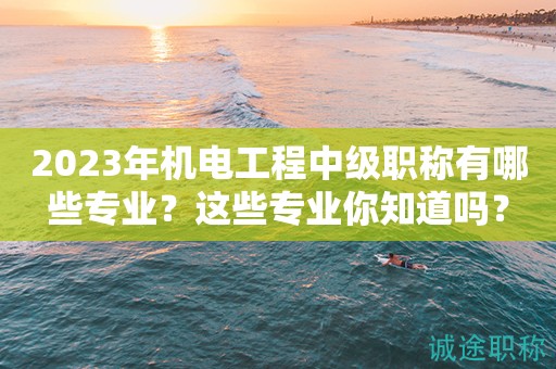 2024年機(jī)電工程中級(jí)職稱有哪些專業(yè)？這些專業(yè)你知道嗎？