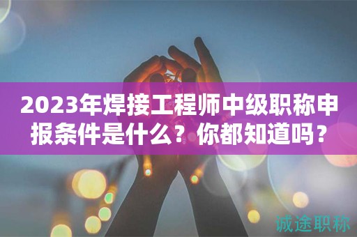 2024年焊接工程師中級(jí)職稱申報(bào)條件是什么？你都知道嗎？