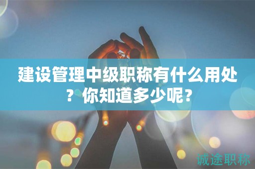 2024年建設(shè)管理中級(jí)職稱有什么用處？你知道多少呢？