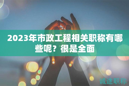 2023年市政工程相關(guān)職稱有哪些呢？很是全面