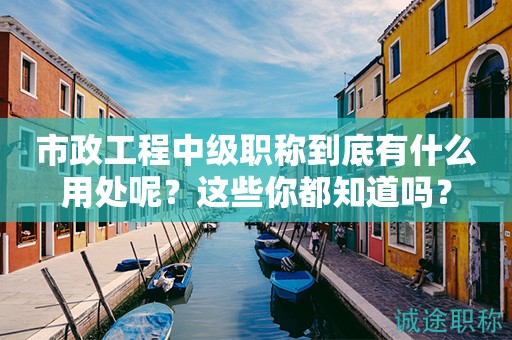 市政工程中級職稱到底有什么用處呢？這些你都知道嗎？