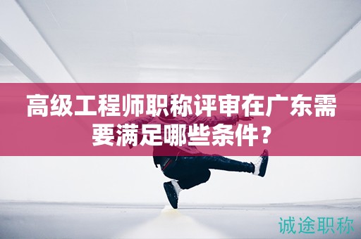 廣東省高級工程師職稱評審需要滿足哪些條件呢？