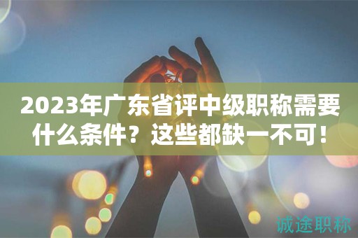 2023年廣東省評(píng)中級(jí)職稱需要什么條件？這些都缺一不可！
