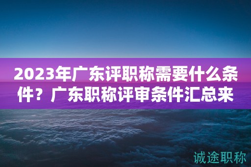 2023年廣東評(píng)職稱需要什么條件？廣東職稱評(píng)審條件匯總來(lái)啦！