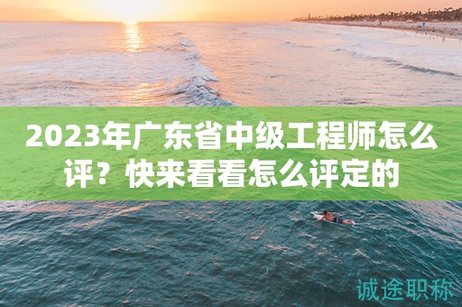 2023年廣東省中級工程師怎么評？快來看看怎么評定的