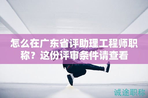 怎么在廣東省評助理工程師職稱？這份評審條件請查看