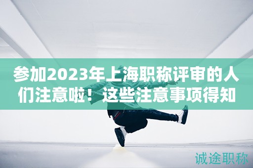 參加2023年上海職稱評(píng)審的人們注意啦！這些注意事項(xiàng)得知道