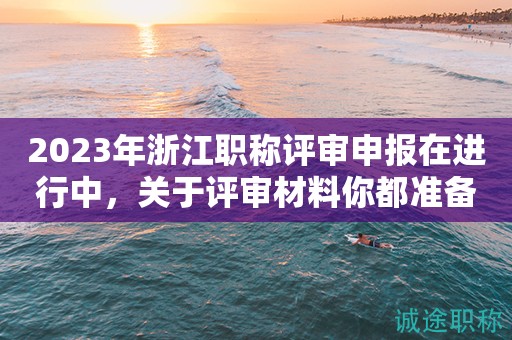2023年浙江職稱評審申報在進(jìn)行中，關(guān)于評審材料你都準(zhǔn)備好了嗎？