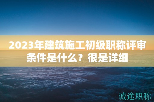 2023年建筑施工初級職稱評審條件是什么？很是詳細(xì)