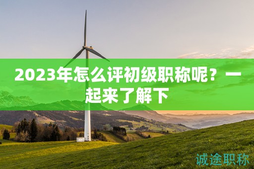 2023年怎么評初級職稱呢？一起來了解下