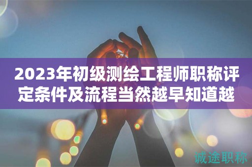 2023年初級(jí)測(cè)繪工程師職稱評(píng)定條件及流程當(dāng)然越早知道越好！