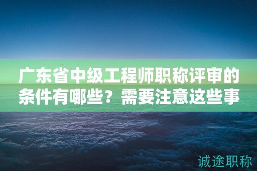 廣東省中級工程師職稱評審的條件有哪些？需要注意這些事項