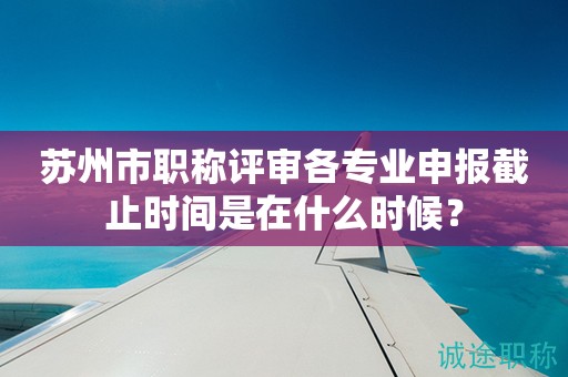 蘇州市職稱評審各專業(yè)申報截止時間是在什么時候？