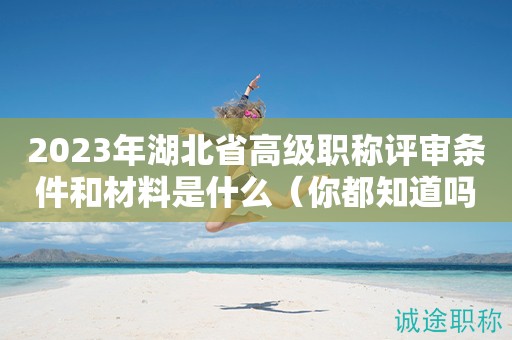 2023年湖北省高級(jí)職稱評(píng)審條件和材料是什么（你都知道嗎）
