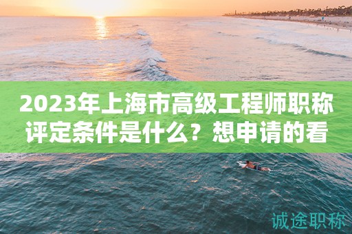 2023年上海市高級(jí)工程師職稱(chēng)評(píng)定條件是什么？想申請(qǐng)得看過(guò)來(lái)