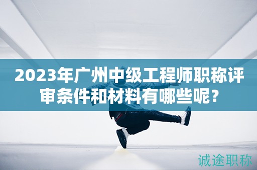 2023年廣州中級工程師職稱評審條件和材料有哪些呢？