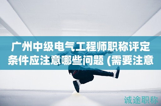 廣州中級電氣工程師職稱評定條件應(yīng)注意哪些問題 (需要注意問題)