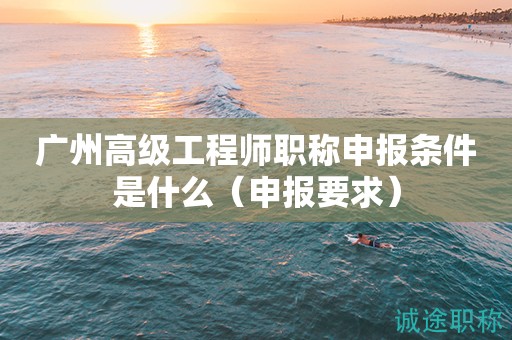 廣州高級工程師職稱申報條件是什么（申報要求有這些）