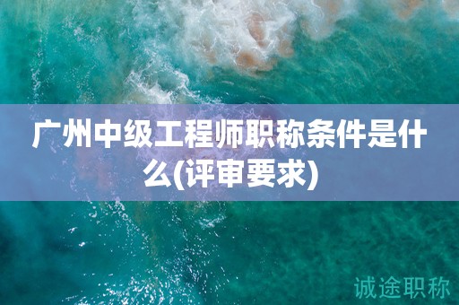 廣州中級(jí)工程師職稱條件是什么(評(píng)審要求來啦)