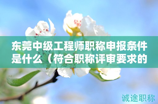東莞中級(jí)工程師職稱申報(bào)條件是什么？符合得看過來