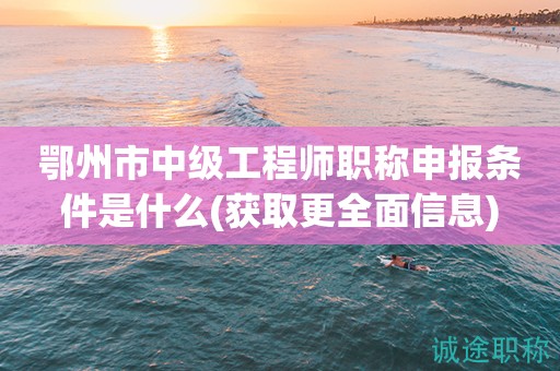 鄂州市中級(jí)工程師職稱申報(bào)條件是什么(獲取更全面信息)
