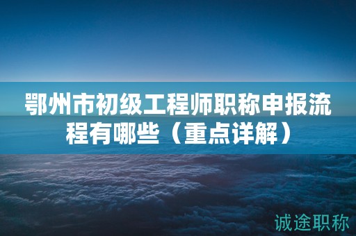 鄂州市初級(jí)工程師職稱申報(bào)流程有哪些（重點(diǎn)詳解）