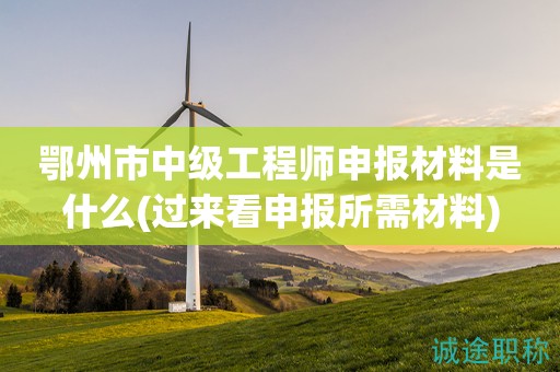 鄂州市中級工程師申報材料是什么(過來看申報所需材料)