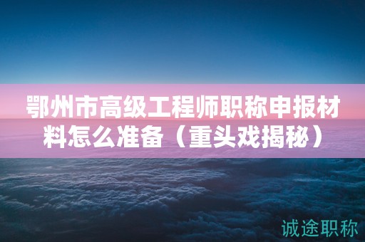 鄂州市高級工程師職稱申報材料怎么準備（重頭戲揭秘）