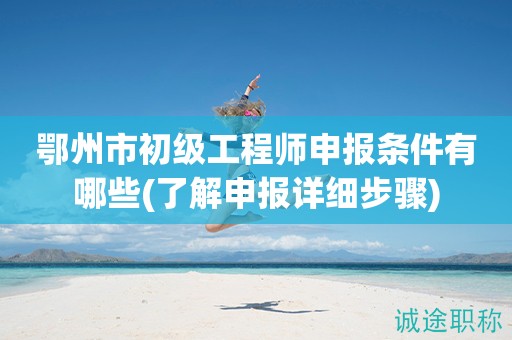 鄂州市初級工程師申報條件有哪些(了解申報詳細(xì)步驟)