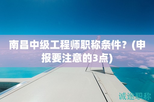 南昌中級工程師職稱條件是什么？申報前要注意這幾點