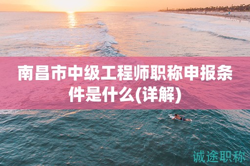 2023年南昌市中級(jí)工程師職稱申報(bào)條件是什么？這份詳解請(qǐng)收下