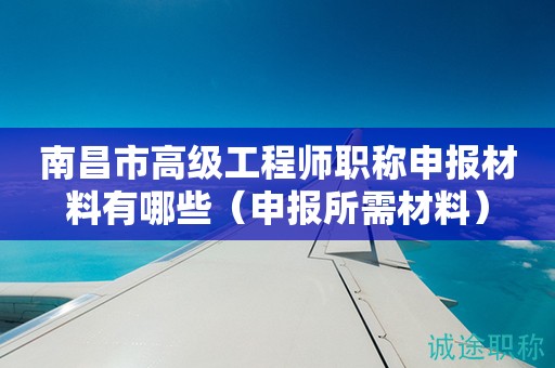 南昌市高級工程師職稱申報(bào)材料有哪些（申報(bào)所需材料來啦）