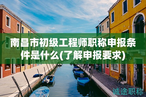 南昌市初級工程師職稱申報條件是什么？先來了解申報要求