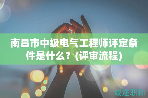 南昌市中級電氣工程師評定條件是什么？評審流程知道嗎？