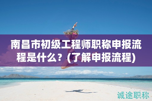 南昌市初級(jí)工程師職稱申報(bào)流程是什么？快來(lái)了解申報(bào)流程