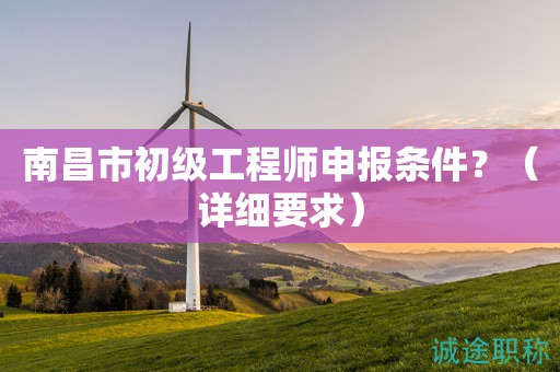 南昌市初級工程師申報(bào)條件是什么？這些詳細(xì)要求知道嗎？