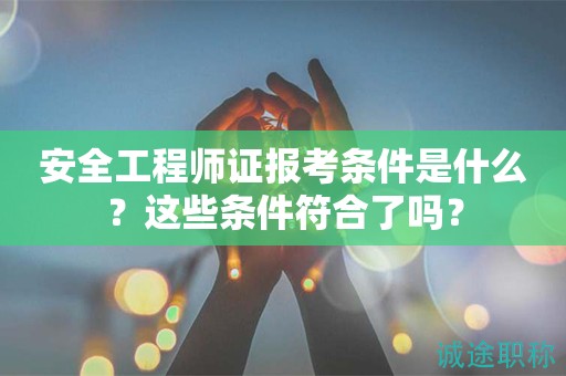 安全工程師證報考條件是什么？這些條件符合了嗎？
