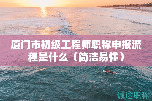 廈門市初級工程師職稱申報流程是什么（簡潔易懂）