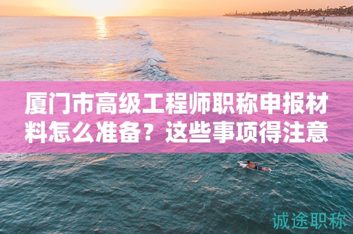 廈門市高級工程師職稱申報材料怎么準備？這些事項得注意