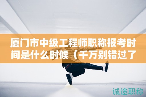 廈門市中級工程師職稱報考時間是什么時候（千萬別錯過了）