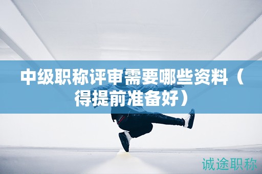 中級職稱評審需要哪些資料（得提前準(zhǔn)備好）